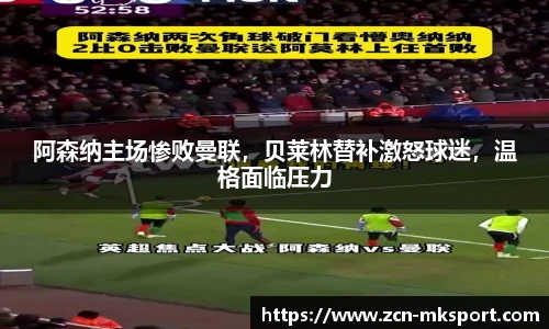 阿森纳主场惨败曼联,贝莱林替补激怒球迷,温格面临压力