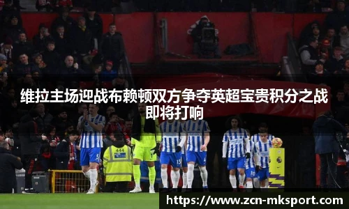 维拉主场迎战布赖顿双方争夺英超宝贵积分之战即将打响