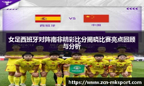 女足西班牙对阵南非精彩比分揭晓比赛亮点回顾与分析