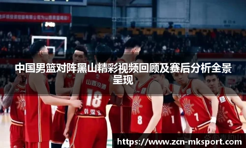中国男篮对阵黑山精彩视频回顾及赛后分析全景呈现