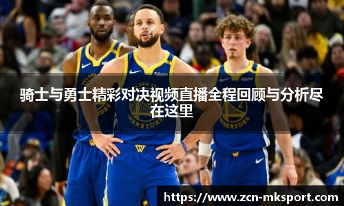 骑士与勇士精彩对决视频直播全程回顾与分析尽在这里