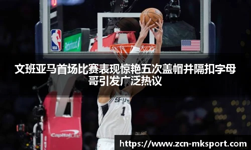 文班亚马首场比赛表现惊艳五次盖帽并隔扣字母哥引发广泛热议