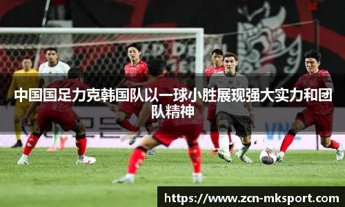 中国国足力克韩国队以一球小胜展现强大实力和团队精神